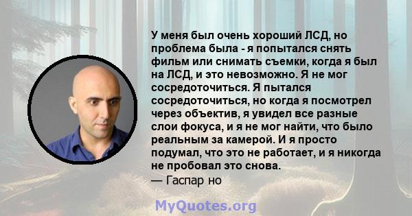 У меня был очень хороший ЛСД, но проблема была - я попытался снять фильм или снимать съемки, когда я был на ЛСД, и это невозможно. Я не мог сосредоточиться. Я пытался сосредоточиться, но когда я посмотрел через