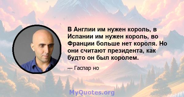 В Англии им нужен король, в Испании им нужен король, во Франции больше нет короля. Но они считают президента, как будто он был королем.