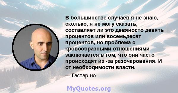 В большинстве случаев я не знаю, сколько, я не могу сказать, составляет ли это девяносто девять процентов или восемьдесят процентов, но проблема с кровообразными отношениями заключается в том, что они часто происходят