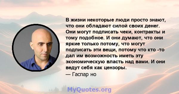 В жизни некоторые люди просто знают, что они обладают силой своих денег. Они могут подписать чеки, контракты и тому подобное. И они думают, что они яркие только потому, что могут подписать эти вещи, потому что кто -то