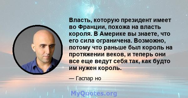 Власть, которую президент имеет во Франции, похожа на власть короля. В Америке вы знаете, что его сила ограничена. Возможно, потому что раньше был король на протяжении веков, и теперь они все еще ведут себя так, как