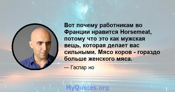 Вот почему работникам во Франции нравится Horsemeat, потому что это как мужская вещь, которая делает вас сильными. Мясо коров - гораздо больше женского мяса.