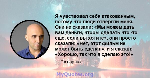 Я чувствовал себя атакованным, потому что люди отвергли меня. Они не сказали: «Мы можем дать вам деньги, чтобы сделать что -то еще, если вы хотите», они просто сказали: «Нет, этот фильм не может быть сделан», и я