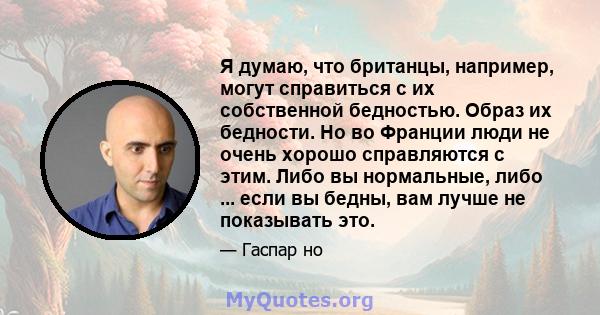 Я думаю, что британцы, например, могут справиться с их собственной бедностью. Образ их бедности. Но во Франции люди не очень хорошо справляются с этим. Либо вы нормальные, либо ... если вы бедны, вам лучше не показывать 