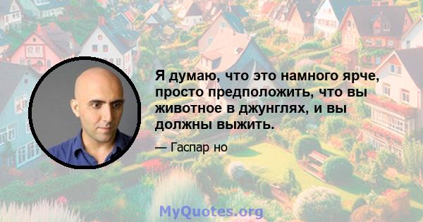 Я думаю, что это намного ярче, просто предположить, что вы животное в джунглях, и вы должны выжить.