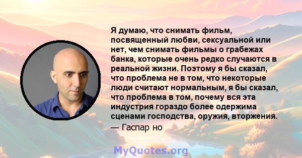 Я думаю, что снимать фильм, посвященный любви, сексуальной или нет, чем снимать фильмы о грабежах банка, которые очень редко случаются в реальной жизни. Поэтому я бы сказал, что проблема не в том, что некоторые люди