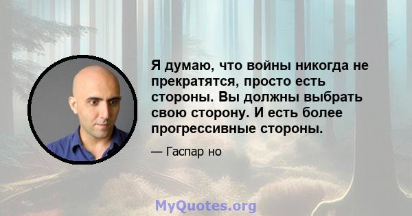 Я думаю, что войны никогда не прекратятся, просто есть стороны. Вы должны выбрать свою сторону. И есть более прогрессивные стороны.