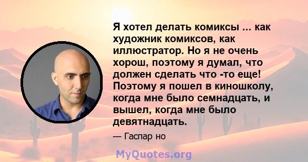 Я хотел делать комиксы ... как художник комиксов, как иллюстратор. Но я не очень хорош, поэтому я думал, что должен сделать что -то еще! Поэтому я пошел в киношколу, когда мне было семнадцать, и вышел, когда мне было