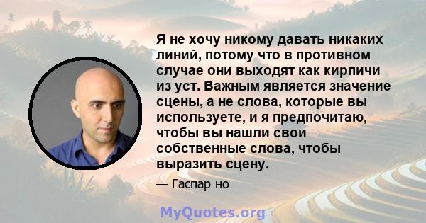 Я не хочу никому давать никаких линий, потому что в противном случае они выходят как кирпичи из уст. Важным является значение сцены, а не слова, которые вы используете, и я предпочитаю, чтобы вы нашли свои собственные