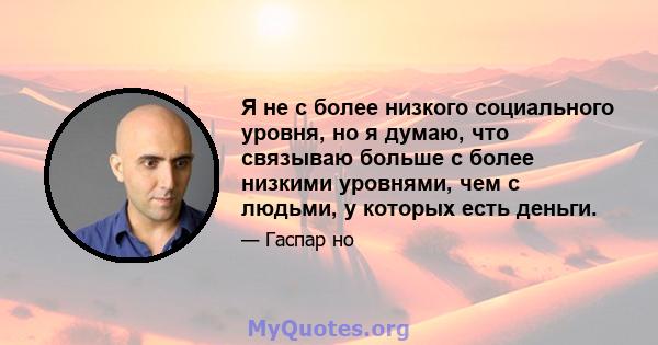 Я не с более низкого социального уровня, но я думаю, что связываю больше с более низкими уровнями, чем с людьми, у которых есть деньги.