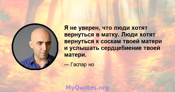 Я не уверен, что люди хотят вернуться в матку. Люди хотят вернуться к соскам твоей матери и услышать сердцебиение твоей матери.