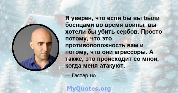 Я уверен, что если бы вы были боснцами во время войны, вы хотели бы убить сербов. Просто потому, что это противоположность вам и потому, что они агрессоры. А также, это происходит со мной, когда меня атакуют.