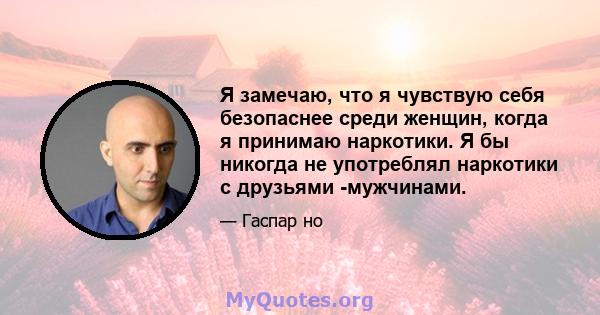 Я замечаю, что я чувствую себя безопаснее среди женщин, когда я принимаю наркотики. Я бы никогда не употреблял наркотики с друзьями -мужчинами.