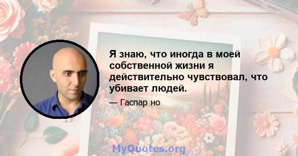 Я знаю, что иногда в моей собственной жизни я действительно чувствовал, что убивает людей.