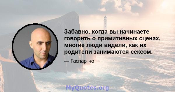 Забавно, когда вы начинаете говорить о примитивных сценах, многие люди видели, как их родители занимаются сексом.