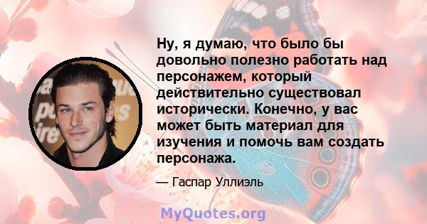 Ну, я думаю, что было бы довольно полезно работать над персонажем, который действительно существовал исторически. Конечно, у вас может быть материал для изучения и помочь вам создать персонажа.