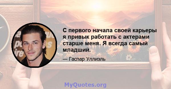 С первого начала своей карьеры я привык работать с актерами старше меня. Я всегда самый младший.