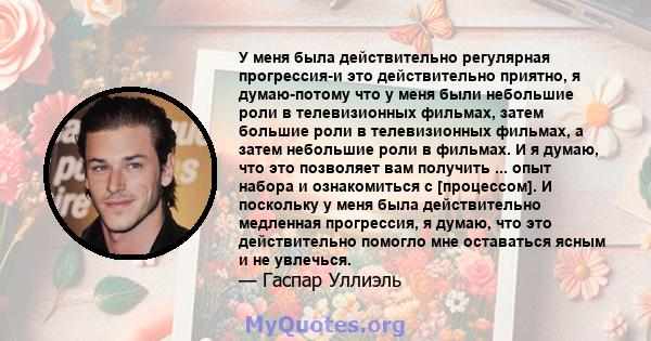 У меня была действительно регулярная прогрессия-и это действительно приятно, я думаю-потому что у меня были небольшие роли в телевизионных фильмах, затем большие роли в телевизионных фильмах, а затем небольшие роли в