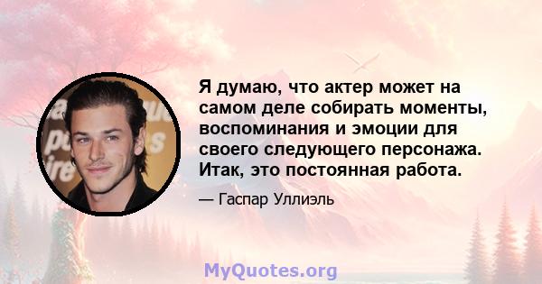 Я думаю, что актер может на самом деле собирать моменты, воспоминания и эмоции для своего следующего персонажа. Итак, это постоянная работа.