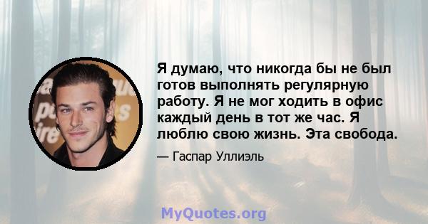 Я думаю, что никогда бы не был готов выполнять регулярную работу. Я не мог ходить в офис каждый день в тот же час. Я люблю свою жизнь. Эта свобода.