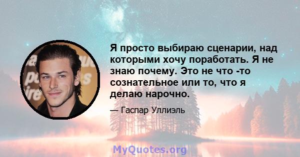 Я просто выбираю сценарии, над которыми хочу поработать. Я не знаю почему. Это не что -то сознательное или то, что я делаю нарочно.