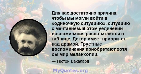 Для нас достаточно причина, чтобы мы могли войти в «одиночную ситуацию», ситуацию с мечтанием. В этом уединении воспоминания располагаются в таблице. Декор имеет приоритет над драмой. Грустные воспоминания приобретают