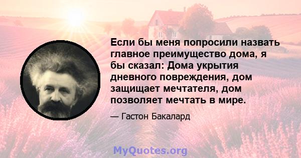 Если бы меня попросили назвать главное преимущество дома, я бы сказал: Дома укрытия дневного повреждения, дом защищает мечтателя, дом позволяет мечтать в мире.