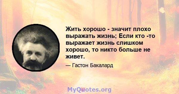 Жить хорошо - значит плохо выражать жизнь; Если кто -то выражает жизнь слишком хорошо, то никто больше не живет.