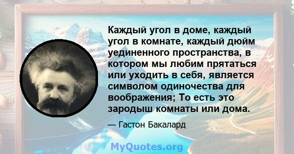 Каждый угол в доме, каждый угол в комнате, каждый дюйм уединенного пространства, в котором мы любим прятаться или уходить в себя, является символом одиночества для воображения; То есть это зародыш комнаты или дома.