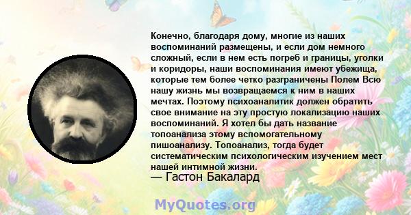 Конечно, благодаря дому, многие из наших воспоминаний размещены, и если дом немного сложный, если в нем есть погреб и границы, уголки и коридоры, наши воспоминания имеют убежища, которые тем более четко разграничены