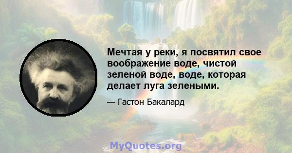 Мечтая у реки, я посвятил свое воображение воде, чистой зеленой воде, воде, которая делает луга зелеными.