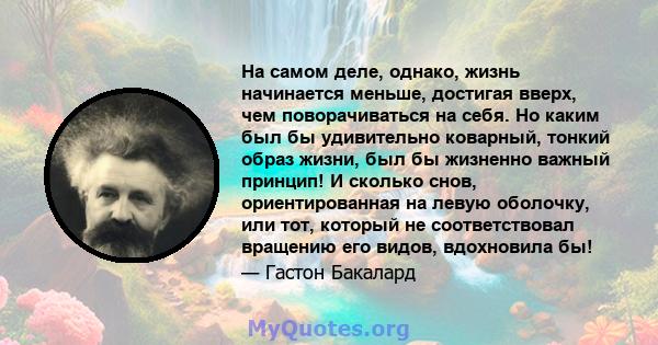 На самом деле, однако, жизнь начинается меньше, достигая вверх, чем поворачиваться на себя. Но каким был бы удивительно коварный, тонкий образ жизни, был бы жизненно важный принцип! И сколько снов, ориентированная на