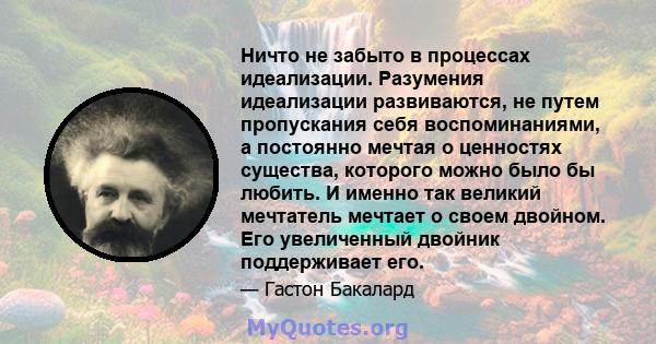 Ничто не забыто в процессах идеализации. Разумения идеализации развиваются, не путем пропускания себя воспоминаниями, а постоянно мечтая о ценностях существа, которого можно было бы любить. И именно так великий