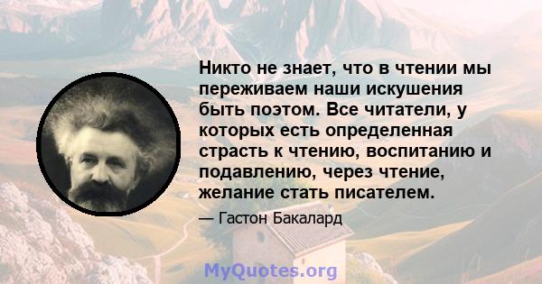 Никто не знает, что в чтении мы переживаем наши искушения быть поэтом. Все читатели, у которых есть определенная страсть к чтению, воспитанию и подавлению, через чтение, желание стать писателем.