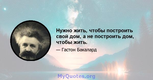 Нужно жить, чтобы построить свой дом, а не построить дом, чтобы жить.