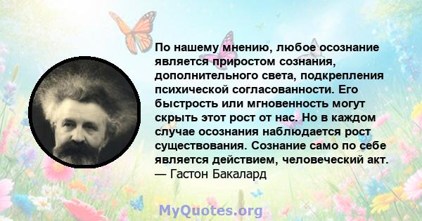 По нашему мнению, любое осознание является приростом сознания, дополнительного света, подкрепления психической согласованности. Его быстрость или мгновенность могут скрыть этот рост от нас. Но в каждом случае осознания