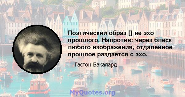 Поэтический образ [] не эхо прошлого. Напротив: через блеск любого изображения, отдаленное прошлое раздается с эхо.