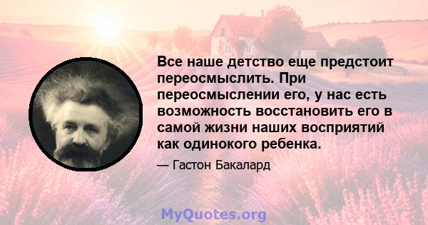 Все наше детство еще предстоит переосмыслить. При переосмыслении его, у нас есть возможность восстановить его в самой жизни наших восприятий как одинокого ребенка.