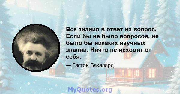 Все знания в ответ на вопрос. Если бы не было вопросов, не было бы никаких научных знаний. Ничто не исходит от себя.