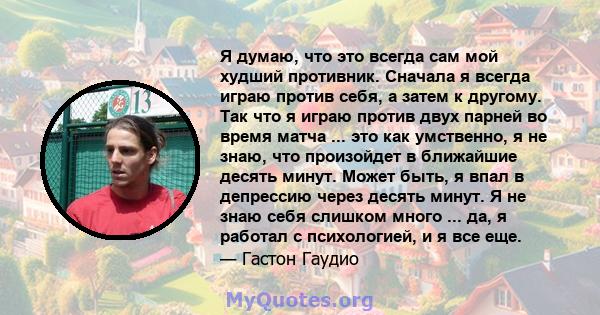 Я думаю, что это всегда сам мой худший противник. Сначала я всегда играю против себя, а затем к другому. Так что я играю против двух парней во время матча ... это как умственно, я не знаю, что произойдет в ближайшие