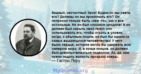 Бедный, несчастный Эрик! Будем ли мы сжечь его? Должны ли мы проклинать его? Он попросил только быть «кем -то», как и все остальные. Но он был слишком уродлив! И он должен был скрыть свой гений или использовать его,