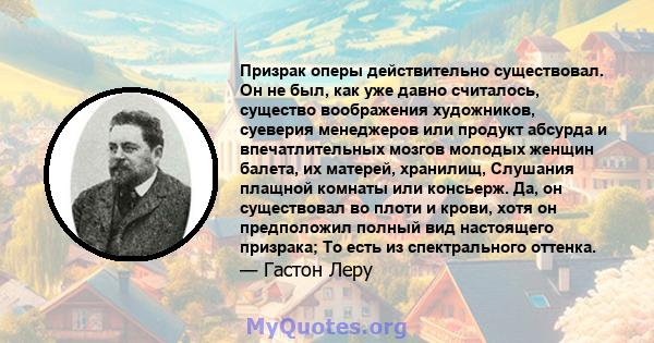 Призрак оперы действительно существовал. Он не был, как уже давно считалось, существо воображения художников, суеверия менеджеров или продукт абсурда и впечатлительных мозгов молодых женщин балета, их матерей, хранилищ, 