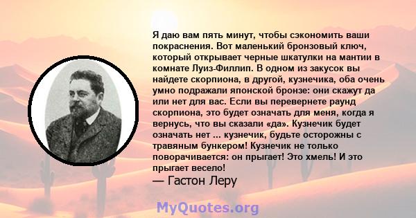 Я даю вам пять минут, чтобы сэкономить ваши покраснения. Вот маленький бронзовый ключ, который открывает черные шкатулки на мантии в комнате Луиз-Филлип. В одном из закусок вы найдете скорпиона, в другой, кузнечика, оба 