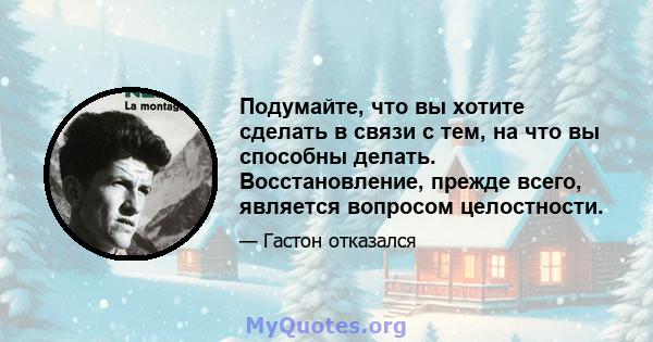 Подумайте, что вы хотите сделать в связи с тем, на что вы способны делать. Восстановление, прежде всего, является вопросом целостности.