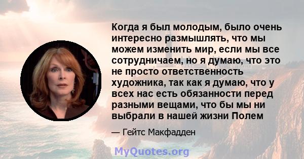 Когда я был молодым, было очень интересно размышлять, что мы можем изменить мир, если мы все сотрудничаем, но я думаю, что это не просто ответственность художника, так как я думаю, что у всех нас есть обязанности перед