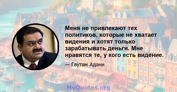 Меня не привлекают тех политиков, которые не хватает видения и хотят только зарабатывать деньги. Мне нравятся те, у кого есть видение.