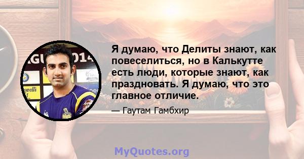 Я думаю, что Делиты знают, как повеселиться, но в Калькутте есть люди, которые знают, как праздновать. Я думаю, что это главное отличие.