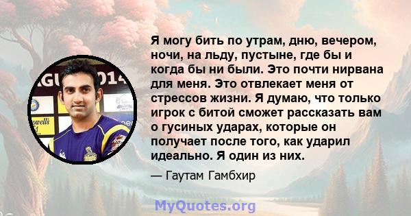 Я могу бить по утрам, дню, вечером, ночи, на льду, пустыне, где бы и когда бы ни были. Это почти нирвана для меня. Это отвлекает меня от стрессов жизни. Я думаю, что только игрок с битой сможет рассказать вам о гусиных