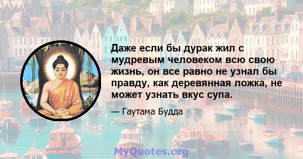 Даже если бы дурак жил с мудревым человеком всю свою жизнь, он все равно не узнал бы правду, как деревянная ложка, не может узнать вкус супа.