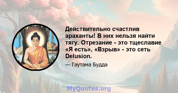 Действительно счастлив араханты! В них нельзя найти тягу. Отрезание - это тщеславие «Я есть», «Взрыв» - это сеть Delusion.